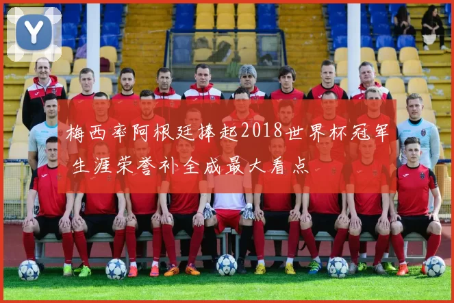 梅西率阿根廷捧起2018世界杯冠军 生涯荣誉补全成最大看点