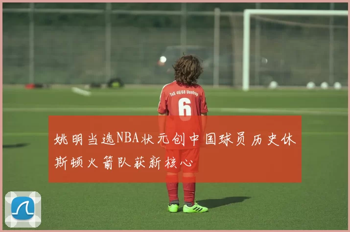 姚明当选NBA状元创中国球员历史休斯顿火箭队获新核心