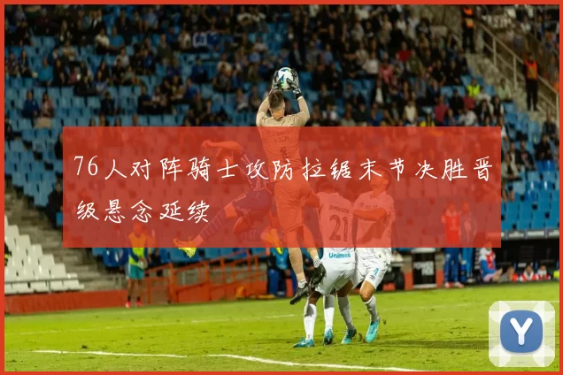 76人对阵骑士攻防拉锯末节决胜晋级悬念延续