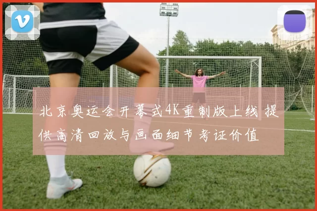 北京奥运会开幕式4K重制版上线 提供高清回放与画面细节考证价值