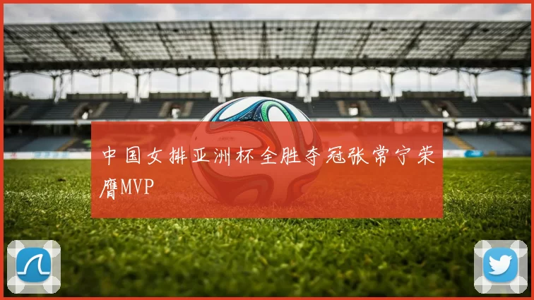 中国女排亚洲杯全胜夺冠张常宁荣膺MVP