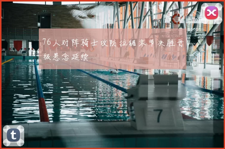 76人对阵骑士攻防拉锯末节决胜晋级悬念延续