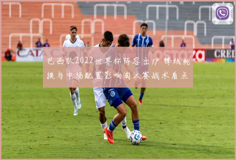 巴西队2022世界杯阵容出炉 锋线轮换与中场配置影响淘汰赛战术看点