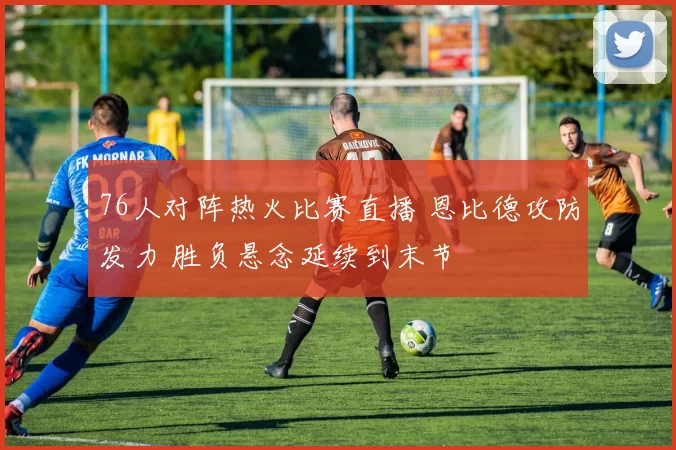 76人对阵热火比赛直播 恩比德攻防发力 胜负悬念延续到末节