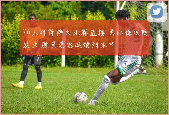 76人对阵热火比赛直播 恩比德攻防发力 胜负悬念延续到末节