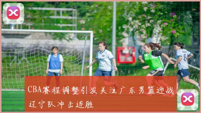 CBA赛程调整引发关注广东男篮迎战辽宁队冲击连胜