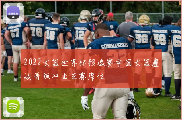 2022女篮世界杯预选赛中国女篮鏖战晋级冲击正赛席位