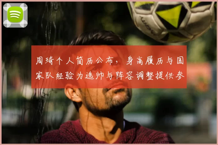 周琦个人简历公布,身高履历与国家队经验为选帅与阵容调整提供参考