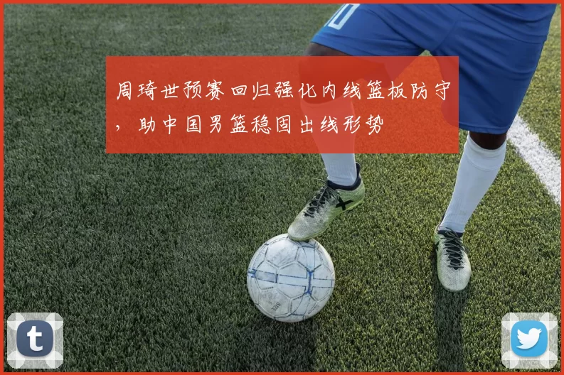 周琦世预赛回归强化内线篮板防守,助中国男篮稳固出线形势