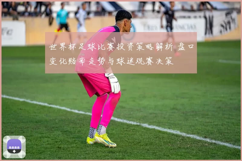 世界杯足球比赛投资策略解析 盘口变化赔率走势与球迷观赛决策