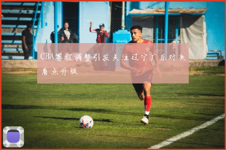 CBA赛程调整引发关注辽宁广东对决看点升级