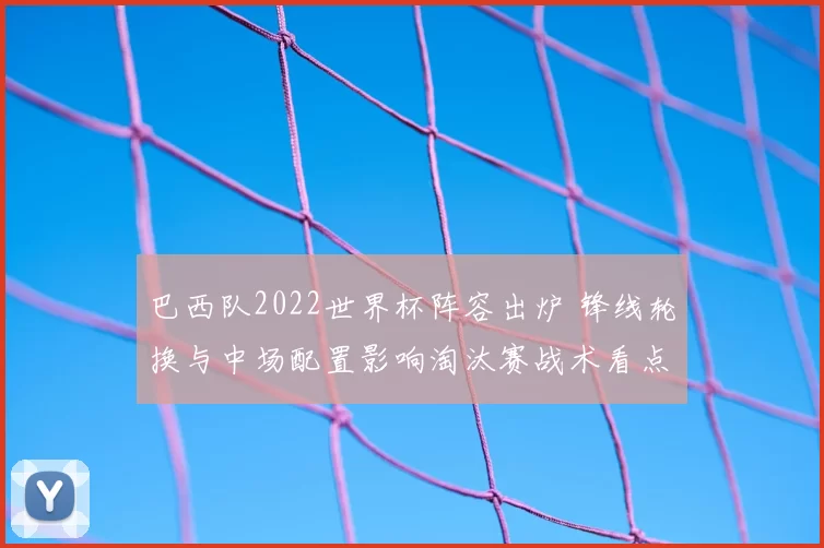 巴西队2022世界杯阵容出炉 锋线轮换与中场配置影响淘汰赛战术看点