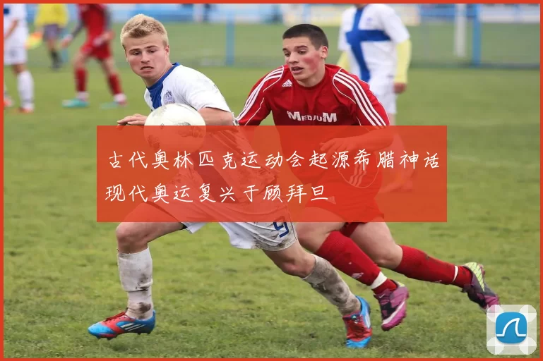 古代奥林匹克运动会起源希腊神话现代奥运复兴于顾拜旦