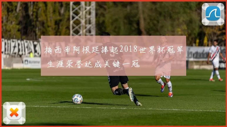 梅西率阿根廷捧起2018世界杯冠军 生涯荣誉达成关键一冠