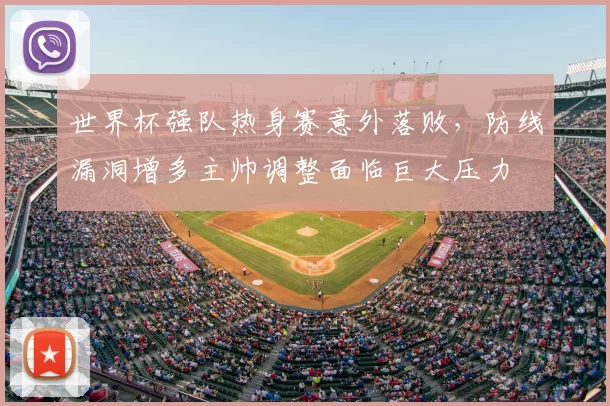 世界杯强队热身赛意外落败，防线漏洞增多主帅调整面临巨大压力