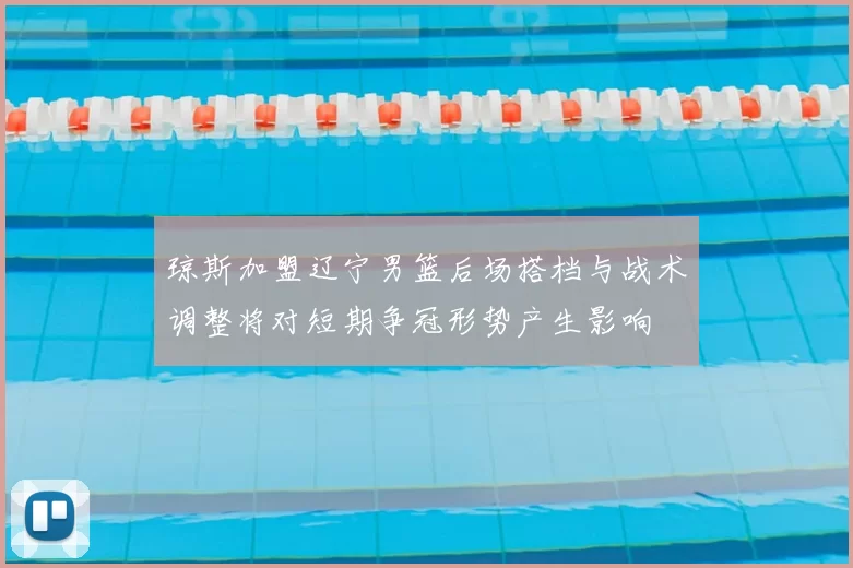 琼斯加盟辽宁男篮后场搭档与战术调整将对短期争冠形势产生影响