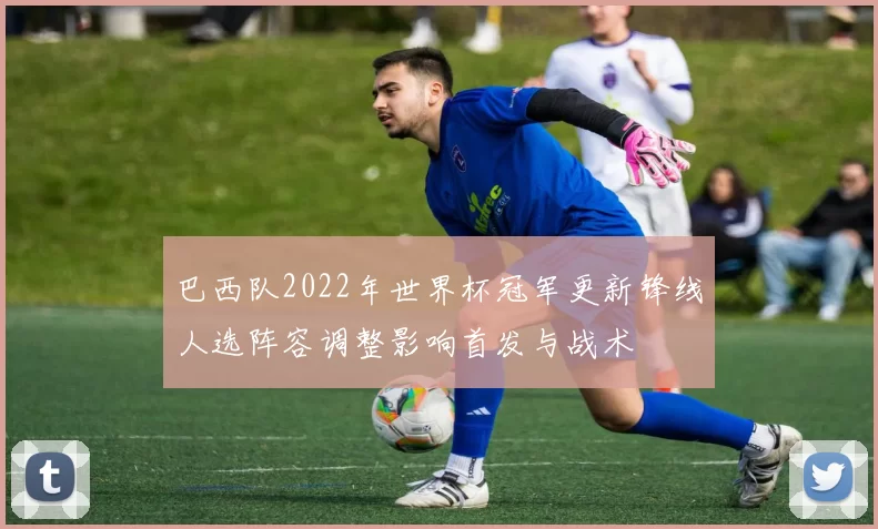 巴西队2022年世界杯冠军更新锋线人选阵容调整影响首发与战术