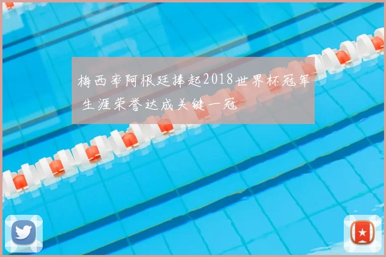 梅西率阿根廷捧起2018世界杯冠军 生涯荣誉达成关键一冠